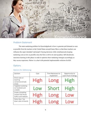 6
Problem Statement
The main marketing problem for Knowledgehook is how to generate pull demand as soon
as possible from the teachers in the United States around Game Show so that these teachers can
influence the super intendant’s/principal’s buying decisions while simultaneously keeping
marketing costs as low as possible since the firm is still in its start-up phase. KH should also
maximize learning in this phase in order to optimize their marketing strategies accordingly as
they accrue experience. Below is a chart with potential implementable solutions for KH:
Options
Options for Addressing:
Solution Cost Time Necessary to
Implement
Opportunity to
Learn from Findings
Direct sales at
teaching
conventions/trade
shows
High Long High
Targeted marketing
via Facebook and
Linkedin Low Short High
Create compelling
content that drives
traffic to KH website High Long Low
Status Quo: Top-
down sales to boards
High Long Low
 
