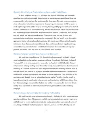 7
Option 1: Direct Sales at Teaching Conventions and/or Trade Shows
In order to expand into the U.S., KH could hire and train salespeople and have them
attend teaching conferences or trade shows in order to educate teachers about Game Show and
even potentially solicit teachers that are interested in the product. The main concern around the
direct sales method is that it is very expensive. As a start-up, it is important for KH to reserve as
much capital as possible, and the prospect of hiring, training, and flying sales staff across the U.S.
to attend conferences is no feasible financially. Another major concern is how long it will actually
take in order to generate conversions. A salesperson needs to attend a conference, meet the right
educator, solicit, and potentially make a sale. This process is too long and there are other
processes that accomplish the sales transaction a lot quicker. The one benefit of the direct sales
approach is that the salespeople, and ultimately the KH executives, will learn a lot of valuable
information about their market segment through these conferences. In sum, impediments high
costs and the long amount of time it would take to implement this solution far outweigh any
potential educational value that could be extracted from these sales trips.
Option 2: Targeted Marketing via Facebook and Linkedin
KH could also expand into the U.S. through digital channels such as already existing
social media platforms that teachers are already utilizing. According to the Ontario College of
Teachers, 30% of its members spent two hours a day on Facebook in 2011 (Bielski). As more
millennials are entering teaching roles, this number is only projected to increase. In terms of cost,
marketing on Facebook and Linkedin is far cheaper than traditional marketing methods and KH
does not need to add someone to its payroll in order to implement this solution. Also, Facebook
and Linkedin targeted advertisements take almost no time to implement. Once the design of the
advertisement is decided, it can be uploaded and sent to teachers’ profiles. Another benefit to
targeted marketing via social media is the access to analytics that can tell KH many things about
how their marketing is consumed that the firm may not have considered; this allows the firm to
nimbly make adjustments in order to maximize revenues generated from such a marketing
campaign.
Option 3: Create Compelling Content to Drive Traffic to Site
KH could invest in a marketing campaign through a third party in order to generate mass
appeal around Game Show. The currently available marketing technologies are very impressive,
and KH would be wise to implement some tactics such as personalized user videos. In terms of
cost, hiring a third party marketing agency is expensive, and is a cost that KH really does not
 