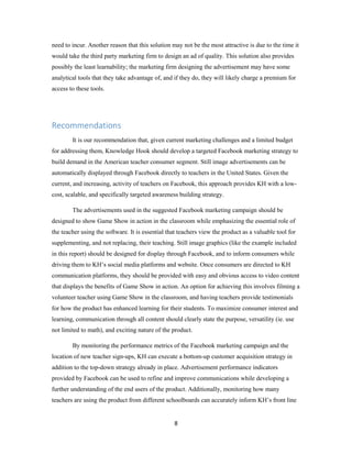 8
need to incur. Another reason that this solution may not be the most attractive is due to the time it
would take the third party marketing firm to design an ad of quality. This solution also provides
possibly the least learnability; the marketing firm designing the advertisement may have some
analytical tools that they take advantage of, and if they do, they will likely charge a premium for
access to these tools.
Recommendations
It is our recommendation that, given current marketing challenges and a limited budget
for addressing them, Knowledge Hook should develop a targeted Facebook marketing strategy to
build demand in the American teacher consumer segment. Still image advertisements can be
automatically displayed through Facebook directly to teachers in the United States. Given the
current, and increasing, activity of teachers on Facebook, this approach provides KH with a low-
cost, scalable, and specifically targeted awareness building strategy.
The advertisements used in the suggested Facebook marketing campaign should be
designed to show Game Show in action in the classroom while emphasizing the essential role of
the teacher using the software. It is essential that teachers view the product as a valuable tool for
supplementing, and not replacing, their teaching. Still image graphics (like the example included
in this report) should be designed for display through Facebook, and to inform consumers while
driving them to KH’s social media platforms and website. Once consumers are directed to KH
communication platforms, they should be provided with easy and obvious access to video content
that displays the benefits of Game Show in action. An option for achieving this involves filming a
volunteer teacher using Game Show in the classroom, and having teachers provide testimonials
for how the product has enhanced learning for their students. To maximize consumer interest and
learning, communication through all content should clearly state the purpose, versatility (ie. use
not limited to math), and exciting nature of the product.
By monitoring the performance metrics of the Facebook marketing campaign and the
location of new teacher sign-ups, KH can execute a bottom-up customer acquisition strategy in
addition to the top-down strategy already in place. Advertisement performance indicators
provided by Facebook can be used to refine and improve communications while developing a
further understanding of the end users of the product. Additionally, monitoring how many
teachers are using the product from different schoolboards can accurately inform KH’s front line
 