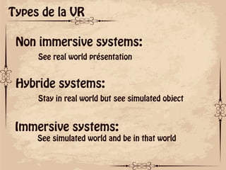 ok
Types de la VR
Non immersive systems:
See real world présentation
Hybride systems:
Stay in real world but see simulated object
Immersive systems:
See simulated world and be in that world
 