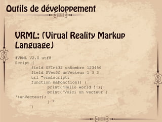 ok
Outils de développement
VRML: (Virual Reality Markup
Language)
#VRML V2.0 utf8
Script {
field SFInt32 unNombre 123456
field SVec3f unVecteur 1 3 2
url "vrmlscript:
function maFonction() {
print('Hello world !');
print('Voici un vecteur :
'+unVecteur);
} "
}
 