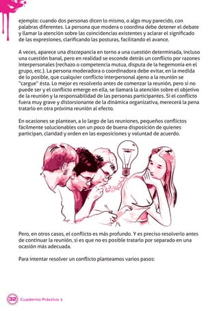 Cuaderno Práctico 132
ejemplo: cuando dos personas dicen lo mismo, o algo muy parecido, con
palabras diferentes. La persona que modera o coordina debe detener el debate
llamar la atenci n so re las coincidencias e istentes aclarar el si niﬁcado
de las e resiones, clariﬁcando las osturas, facilitando el a ance.
A veces, aparece una discrepancia en torno a una cuestión determinada, incluso
una cuesti n anal, ero en realidad se esconde detrás un con icto or ra ones
interpersonales (rechazo o competencia mutua, disputa de la hegemonía en el
grupo, etc.). La persona moderadora o coordinadora debe evitar, en la medida
de lo osi le, ue cual uier con icto inter ersonal a eno a la reuni n se
“cargue” ésta. Lo mejor es resolverlo antes de comenzar la reunión, pero si no
uede ser el con icto emer e en ella, se llamará la atenci n so re el o eti o
de la reuni n la res onsa ilidad de las ersonas artici antes. i el con icto
fuera muy grave y distorsionante de la dinámica organizativa, merecerá la pena
tratarlo en otra próxima reunión al efecto.
n ocasiones se lantean, a lo lar o de las reuniones, e ueños con ictos
fácilmente solucionables con un poco de buena disposición de quienes
participan, claridad y orden en las exposiciones y voluntad de acuerdo.
ero, en otros casos, el con icto es más rofundo. es reciso resol erlo antes
de continuar la reunión, si es que no es posible tratarlo por separado en una
ocasión más adecuada.
ara intentar resol er un con icto lanteamos arios asos:
 