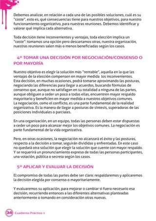 Cuaderno Práctico 134
Debemos analizar, en relación a cada una de las posibles soluciones, cuál es su
“coste”, esto es, qué consecuencias tiene para nuestros objetivos, para nuestro
funcionamiento or ani ati o, ara nuestras reuniones. De emos identiﬁcar
valorar qué implica cada alternativa.
Toda decisión tiene inconvenientes y ventajas, toda elección implica un
“coste”: tomamos una opción pero descartamos otras, nuestra organización,
nuestras reuniones salen más o menos eneﬁciadas se n los casos.
4º TOMAR UNA DECISIÓN POR NEGOCIACIÓN/CONSENSO O
POR MAYORÍA
Nuestro objetivo es elegir la solución más “rentable”, aquella en la que las
ventajas de la elección compensen en mayor medida los inconvenientes.
Esta decisión, en muchas ocasiones, podrá tomarse aproximando las posturas,
negociando las diferencias para llegar a acuerdos, buscando fórmulas de
consenso que, aunque no satisfagan en su totalidad a ninguna de las partes,
aunque obliguen a ceder un poco a todas ellas, encuentren mayor respaldo
ma oritario eneﬁcien en ma or medida a nuestros o eti os comunes.
a ne ociaci n, como el con icto, es una arte fundamental de la realidad
organizativa. Es la manera de llegar a posturas de síntesis, superadoras de las
posiciones individuales o parciales.
En una organización, en un equipo, todas las personas deben estar dispuestas
a ceder un poco para alcanzar mejor los objetivos comunes. La negociación es
parte fundamental de la vida organizativa.
Pero, en otras ocasiones, la negociación no alcanzará el éxito y las posturas,
respecto a la decisión a tomar, seguirán divididas y enfrentadas. En este caso
no quedará otra solución que elegir la solución que cuente con mayor respaldo.
Y se requerirá un pronunciamiento expreso de todas las personas participantes,
una votación, pública o secreta según los casos.
5º APLICAR Y EVALUAR LA DECISIÓN
El compromiso de todas las partes debe ser claro: respaldaremos y aplicaremos
la decisión elegida por consenso o mayoritariamente.
Y evaluaremos su aplicación, para mejorar o cambiar si fuera necesario esa
decisión, recurriendo entonces a las diferentes alternativas planteadas
anteriormente o tomando en consideración otras nuevas.
 
