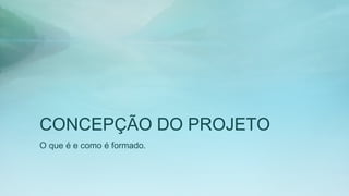 CONCEPÇÃO DO PROJETO
O que é e como é formado.
 