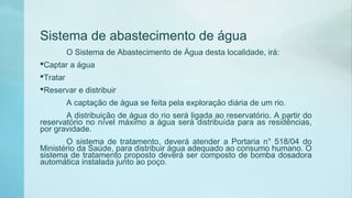 Sistema de abastecimento de água
O Sistema de Abastecimento de Água desta localidade, irá:
Captar a água
Tratar
Reservar e distribuir
A captação de água se feita pela exploração diária de um rio.
A distribuição de água do rio será ligada ao reservatório. A partir do
reservatório no nível máximo a água será distribuída para as residências,
por gravidade.
O sistema de tratamento, deverá atender a Portaria n° 518/04 do
Ministério da Saúde, para distribuir água adequado ao consumo humano. O
sistema de tratamento proposto deverá ser composto de bomba dosadora
automática instalada junto ao poço.
 