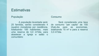 Estimativas
População
A população levantada será:
25 famílias, sendo considerado 4
(quatro) moradores por residência,
totalizando 100 habitantes, mais
uma reserva de 3,0 m³/dia, para
abastecer a Igreja e salão o
comunitário
Consumo
Será considerada uma taxa
de consumo “per capita” de 150
l/hab.dia para as economias,
totalizando 15 m³ e para a reserva
3,0 m³/dia.
 