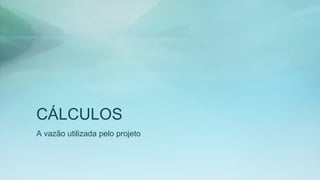 CÁLCULOS
A vazão utilizada pelo projeto
 