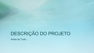 DESCRIÇÃO DO PROJETO
Antes de Tudo…
 