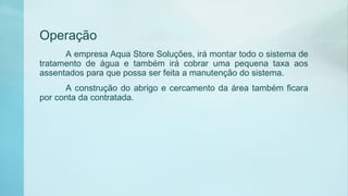 Operação
A empresa Aqua Store Soluções, irá montar todo o sistema de
tratamento de água e também irá cobrar uma pequena taxa aos
assentados para que possa ser feita a manutenção do sistema.
A construção do abrigo e cercamento da área também ficara
por conta da contratada.
 