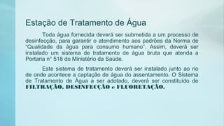 Estação de Tratamento de Água
Toda água fornecida deverá ser submetida a um processo de
desinfecção, para garantir o atendimento aos padrões da Norma de
“Qualidade da água para consumo humano”. Assim, deverá ser
instalado um sistema de tratamento de água bruta que atenda a
Portaria n° 518 do Ministério da Saúde.
Este sistema de tratamento deverá ser instalado junto ao rio
de onde acontece a captação de água do assentamento. O Sistema
de Tratamento de Água a ser adotado, deverá ser constituído de
FILTRAÇÃO, DESINFECÇÃO e FLUORETAÇÃO.
 