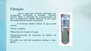 Filtração
Serve para que remova partículas em
suspensão, corrigindo a turbidez. Também
devera fazer a remoção de concentrações de
ferro e manganês, metais comuns já que água
traz efluentes de outros municípios.
A presença destes metais na água pode
causar:
Gosto metálico
Manchas em roupas e louças
Desenvolvimento de bactérias no interior de
tubulações
O café e ou chá têm aparência lodosa e mau 
gosto
 