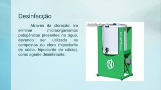 Desinfecção
Através da cloração, ira
eliminar microorganismos
patogênicos presentes na água,
devendo ser utilizado os
compostos do cloro (hipoclorito
de sódio, hipoclorito de cálcio),
como agente desinfetante.
 