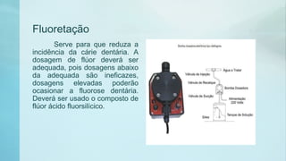Fluoretação
Serve para que reduza a
incidência da cárie dentária. A
dosagem de flúor deverá ser
adequada, pois dosagens abaixo
da adequada são ineficazes,
dosagens elevadas poderão
ocasionar a fluorose dentária.
Deverá ser usado o composto de
flúor ácido fluorsilícico.
 