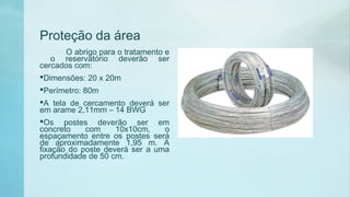 Proteção da área
O abrigo para o tratamento e
o reservatório deverão ser
cercados com:
Dimensões: 20 x 20m
Perímetro: 80m
A tela de cercamento deverá ser
em arame 2,11mm – 14 BWG
Os postes deverão ser em
concreto com 10x10cm, o
espaçamento entre os postes será
de aproximadamente 1,95 m. A
fixação do poste deverá ser a uma
profundidade de 50 cm.
 