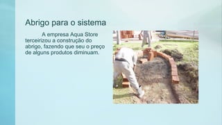Abrigo para o sistema
A empresa Aqua Store
terceirizou a construção do
abrigo, fazendo que seu o preço
de alguns produtos diminuam.
 