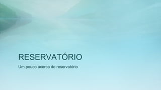 RESERVATÓRIO
Um pouco acerca do reservatório
 