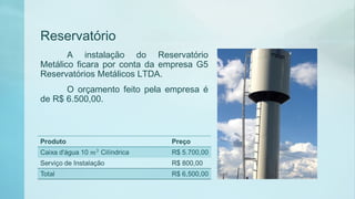 Reservatório
A instalação do Reservatório
Metálico ficara por conta da empresa G5
Reservatórios Metálicos LTDA.
O orçamento feito pela empresa é
de R$ 6.500,00.
 