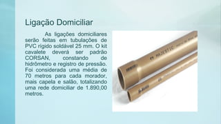Ligação Domiciliar
As ligações domiciliares
serão feitas em tubulações de
PVC rígido soldável 25 mm. O kit
cavalete deverá ser padrão
CORSAN, constando de
hidrômetro e registro de pressão.
Foi considerada uma média de
70 metros para cada morador,
mais capela e salão, totalizando
uma rede domiciliar de 1.890,00
metros.
 
