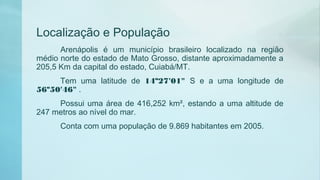 Localização e População
Arenápolis é um município brasileiro localizado na região
médio norte do estado de Mato Grosso, distante aproximadamente a
205,5 Km da capital do estado, Cuiabá/MT.
Tem uma latitude de 14º27'01" S e a uma longitude de
56º50'46" .
Possui uma área de 416,252 km², estando a uma altitude de
247 metros ao nível do mar.
Conta com uma população de 9.869 habitantes em 2005.
 