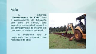 Vala
A empresa
“Escoramento de Vala” fara
o assentamento da tubulação
com areia ou similar, para
impedir possíveis deslocamentos
ou esmagamento da mesma em
contato com material escavado.
A Prefeitura fara o
pagamento da empresa, para
realização da obra.
 