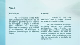 Vala
Escavação
As escavações serão feita
com um recobrimento mínimo de 80
cm sobre a geratriz superior externa
da tubulação. A largura é definida
pelo diâmetro da tubulação,
acrescida de uma folga que permita
o assentamento da tubulação e
posterior compactação do reaterro
lateral.
Reaterro
O reaterro da vala será
executado com o próprio material
escavado, com areia ou saibro.
No caso do material de reaterro
apresentar pedras e/ou materiais
pontiagudos, eles deverão ser
retirados, para posterior utilização do
material como reaterro. No caso do
material de reaterro ser saibro, deverá
ser analisado o fator umidade para que
não se comprometa a condição de
compactação.
 