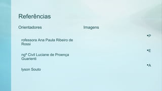 Referências
Orientadores
P
rofessora Ana Paula Ribeiro de
Rossi
E
ngª Civil Luciane de Proença
Guarienti
A
lyson Souto
Imagens
 