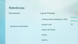 Referências
Documentos
Projeto T
Fazer cá
C
álculos de reservatório
Loja de Produtos
5 Reservatórios Metálicos LTDA.
ercado Livre
erador de Preços
manco
ibraTec
 