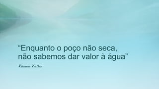 “Enquanto o poço não seca,
não sabemos dar valor à água”
Thomas Fuller
 