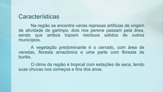 Características
Na região se encontra varias represas artificias de origem
de atividade de garimpo, dois rios perene passam pela área,
sendo que ambos trazem resíduos sólidos de outros
municípios.
A vegetação predominante é o cerrado, com área de
veredas, floresta amazônica e uma parte com floresta de
buritis.
O clima da região é tropical com estações de seca, tendo
suas chuvas nos começos e fins dos anos.
 