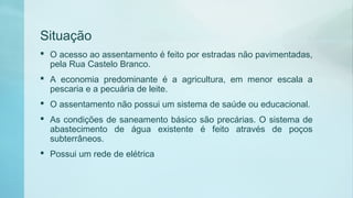 Situação
 O acesso ao assentamento é feito por estradas não pavimentadas,
pela Rua Castelo Branco.
 A economia predominante é a agricultura, em menor escala a
pescaria e a pecuária de leite.
 O assentamento não possui um sistema de saúde ou educacional.
 As condições de saneamento básico são precárias. O sistema de
abastecimento de água existente é feito através de poços
subterrâneos.
 Possui um rede de elétrica
 