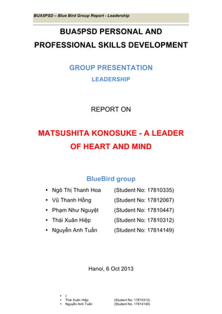BUA5PSD – Blue Bird Group Report - Leadership
	
  
• )
• Thái Xuân Hiệp (Student No: 17810312)
• Nguyễn Anh Tuấn (Student No: 17814149)
	
  
BUA5PSD PERSONAL AND
PROFESSIONAL SKILLS DEVELOPMENT
GROUP PRESENTATION
LEADERSHIP
REPORT ON
MATSUSHITA KONOSUKE - A LEADER
OF HEART AND MIND
BlueBird group
• Ngô Thị Thanh Hoa (Student No: 17810335)
• Vũ Thanh Hồng (Student No: 17812067)
• Phạm Như Nguyệt (Student No: 17810447)
• Thái Xuân Hiệp (Student No: 17810312)
• Nguyễn Anh Tuấn (Student No: 17814149)
Hanoi, 6 Oct 2013
 