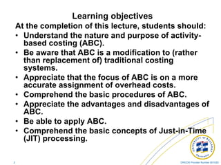CRICOS Provider Number 00103D2
Learning objectives
At the completion of this lecture, students should:
• Understand the nature and purpose of activity-
based costing (ABC).
• Be aware that ABC is a modification to (rather
than replacement of) traditional costing
systems.
• Appreciate that the focus of ABC is on a more
accurate assignment of overhead costs.
• Comprehend the basic procedures of ABC.
• Appreciate the advantages and disadvantages of
ABC.
• Be able to apply ABC.
• Comprehend the basic concepts of Just-in-Time
(JIT) processing.
 