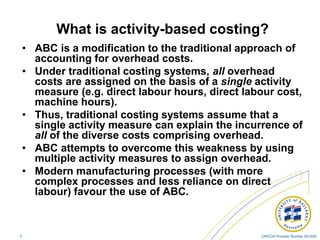 CRICOS Provider Number 00103D3
What is activity-based costing?
• ABC is a modification to the traditional approach of
accounting for overhead costs.
• Under traditional costing systems, all overhead
costs are assigned on the basis of a single activity
measure (e.g. direct labour hours, direct labour cost,
machine hours).
• Thus, traditional costing systems assume that a
single activity measure can explain the incurrence of
all of the diverse costs comprising overhead.
• ABC attempts to overcome this weakness by using
multiple activity measures to assign overhead.
• Modern manufacturing processes (with more
complex processes and less reliance on direct
labour) favour the use of ABC.
 