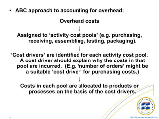 CRICOS Provider Number 00103D5
• ABC approach to accounting for overhead:
Overhead costs
↓
Assigned to ‘activity cost pools’ (e.g. purchasing,
receiving, assembling, testing, packaging).
↓
‘Cost drivers’ are identified for each activity cost pool.
A cost driver should explain why the costs in that
pool are incurred. (E.g. ‘number of orders’ might be
a suitable ‘cost driver’ for purchasing costs.)
↓
Costs in each pool are allocated to products or
processes on the basis of the cost drivers.
 