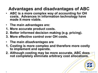 CRICOS Provider Number 00103D8
Advantages and disadvantages of ABC
• ABC is a more complex way of accounting for OH
costs. Advances in information technology have
made it more viable.
• The main advantages are:
1. More accurate product costs.
2. Better informed decision making (e.g. pricing).
3. More effective control over OH costs.
• The main disadvantages are
1. Costing is more complex and therefore more costly
to implement and operate.
2. Although costing may be more accurate, ABC does
not completely eliminate arbitrary cost allocations.
 