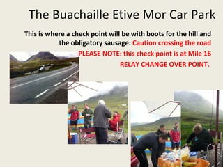 The Buachaille Etive Mor Car Park  This is where a check point will be with boots for the hill and the obligatory sausage:  Caution crossing the road PLEASE NOTE: this check point is at Mile 16 RELAY CHANGE OVER POINT.  