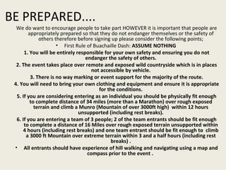 We do want to encourage people to take part HOWEVER it is important that people are appropriately prepared so that they do not endanger themselves or the safety of others therefore before signing up please consider the following points; First Rule of Buachaille Dash:  ASSUME NOTHING   1. You will be entirely responsible for your own safety and ensuring you do not endanger the safety of others. 2. The event takes place over remote and exposed wild countryside which is in places not accessible by vehicle. 3. There is no way marking or event support for the majority of the route. 4. You will need to bring your own clothing and equipment and ensure it is appropriate for the conditions. 5. If you are considering entering as an individual you should be physically fit enough to complete distance of 34 miles (more than a Marathon) over rough exposed terrain and climb a Munro (Mountain of over 3000ft high)  within 12 hours unsupported (including rest breaks). 6. If you are entering a team of 3 people; 2 of the team entrants should be fit enough to complete a distance of 16 Miles over rough exposed terrain unsupported within 4 hours (including rest breaks) and one team entrant should be fit enough to  climb a 3000 ft Mountain over extreme terrain within 3 and a half hours (including rest breaks) . All entrants should have experience of hill walking and navigating using a map and compass prior to the event .  BE PREPARED.... 