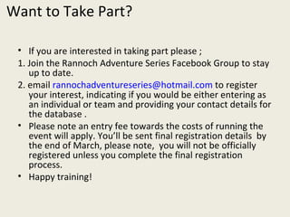 Want to Take Part? If you are interested in taking part please ; 1. Join the Rannoch Adventure Series Facebook Group to stay up to date. 2. email  [email_address]  to register your interest, indicating if you would be either entering as an individual or team and providing your contact details for the database . Please note an entry fee towards the costs of running the event will apply. You’ll be sent final registration details  by the end of March, please note,  you will not be officially registered unless you complete the final registration process. Happy training! 