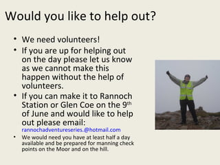 Would you like to help out? We need volunteers!  If you are up for helping out on the day please let us know as we cannot make this happen without the help of volunteers. If you can make it to Rannoch Station or Glen Coe on the 9 th  of June and would like to help out please email:  [email_address] We would need you have at least half a day available and be prepared for manning check points on the Moor and on the hill. 