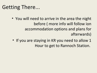 Getting There... You will need to arrive in the area the night before ( more info will follow ion accommodation options and plans for afterwards) If you are staying in KR you need to allow 1 Hour to get to Rannoch Station.  