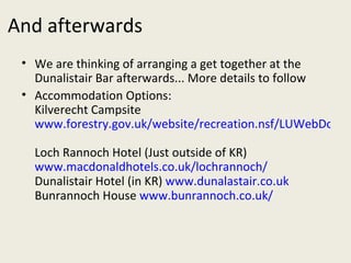 And afterwards We are thinking of arranging a get together at the Dunalistair Bar afterwards... More details to follow Accommodation Options: Kilverecht Campsite  www.forestry.gov.uk/website/recreation.nsf/LUWebDocsByKey/ScotlandPerthandKinrossTayForestParkSouthRannochKilvrechtCampsite   Loch Rannoch Hotel (Just outside of KR)   www.macdonaldhotels.co.uk/lochrannoch/   Dunalistair Hotel (in KR)  www.dunalastair.co.uk   Bunrannoch House  www.bunrannoch.co.uk/   
