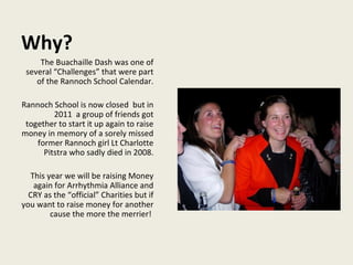 Why? The Buachaille Dash was one of several “Challenges” that were part of the Rannoch School Calendar. Rannoch School is now closed  but in 2011  a group of friends got together to start it up again to raise money in memory of a sorely missed former Rannoch girl Lt Charlotte Pitstra who sadly died in 2008. This year we will be raising Money again for Arrhythmia Alliance and CRY as the “official” Charities but if you want to raise money for another cause the more the merrier!  