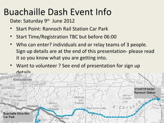 Buachaille Dash Event Info Date: Saturday 9 th   June 2012  Start Point: Rannoch Rail Station Car Park Start Time/Registration TBC but before 06:00 Who can enter? individuals and or relay teams of 3 people. Sign up details are at the end of this presentation- please read it so you know what you are getting into. Want to volunteer ? See end of presentation for sign up details. 