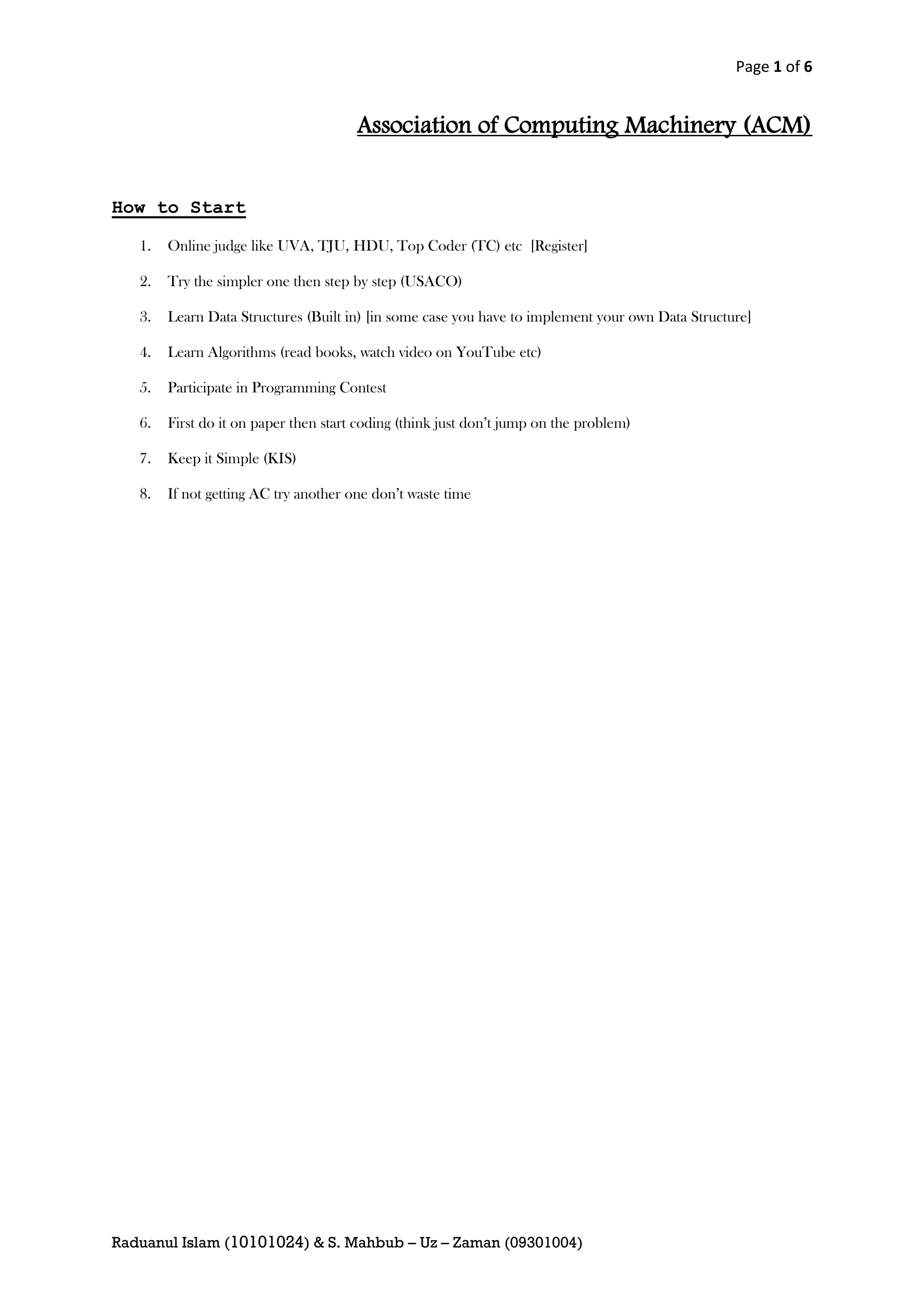 Page 1 of 6


                                       Association of Computing Machinery (ACM)


How to Start

   1.   Online judge like UVA, TJU, HDU, Top Coder (TC) etc [Register]

   2.   Try the simpler one then step by step (USACO)

   3.   Learn Data Structures (Built in) [in some case you have to implement your own Data Structure]

   4.   Learn Algorithms (read books, watch video on YouTube etc)

   5.   Participate in Programming Contest

   6.   First do it on paper then start coding (think just don’t jump on the problem)

   7.   Keep it Simple (KIS)

   8.   If not getting AC try another one don’t waste time




Raduanul Islam (10101024) & S. Mahbub – Uz – Zaman (09301004)
 