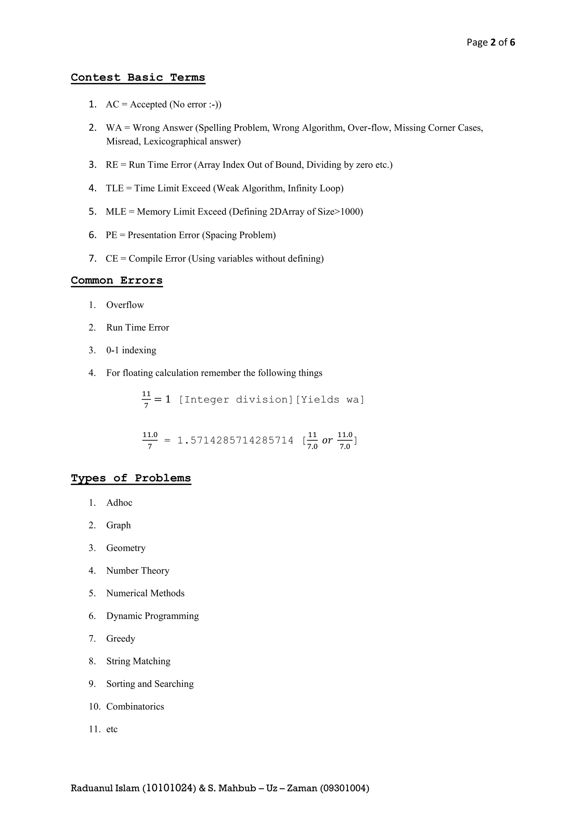 Page 2 of 6


Contest Basic Terms

   1. AC = Accepted (No error :-))

   2. WA = Wrong Answer (Spelling Problem, Wrong Algorithm, Over-flow, Missing Corner Cases,
        Misread, Lexicographical answer)

   3. RE = Run Time Error (Array Index Out of Bound, Dividing by zero etc.)

   4. TLE = Time Limit Exceed (Weak Algorithm, Infinity Loop)

   5. MLE = Memory Limit Exceed (Defining 2DArray of Size>1000)

   6. PE = Presentation Error (Spacing Problem)

   7. CE = Compile Error (Using variables without defining)

Common Errors

   1.   Overflow

   2.   Run Time Error

   3.   0-1 indexing

   4.   For floating calculation remember the following things

                          [Integer division][Yields wa]


                       = 1.5714285714285714 [                    ]


Types of Problems

   1.   Adhoc

   2.   Graph

   3.   Geometry

   4.   Number Theory

   5.   Numerical Methods

   6.   Dynamic Programming

   7.   Greedy

   8.   String Matching

   9.   Sorting and Searching

   10. Combinatorics

   11. etc




Raduanul Islam (10101024) & S. Mahbub – Uz – Zaman (09301004)
 