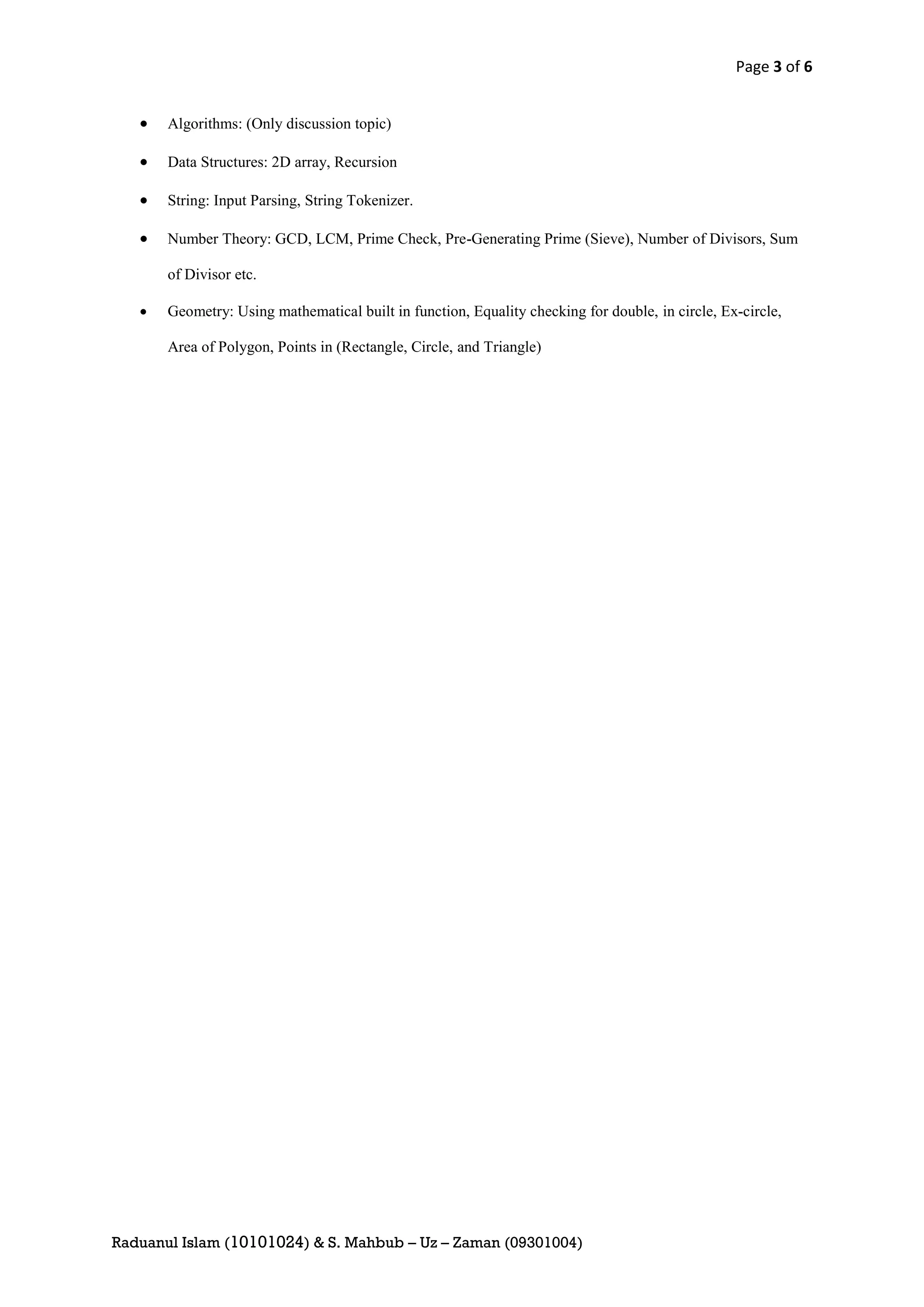 Page 3 of 6


      Algorithms: (Only discussion topic)

      Data Structures: 2D array, Recursion

      String: Input Parsing, String Tokenizer.

      Number Theory: GCD, LCM, Prime Check, Pre-Generating Prime (Sieve), Number of Divisors, Sum

       of Divisor etc.

      Geometry: Using mathematical built in function, Equality checking for double, in circle, Ex-circle,

       Area of Polygon, Points in (Rectangle, Circle, and Triangle)




Raduanul Islam (10101024) & S. Mahbub – Uz – Zaman (09301004)
 