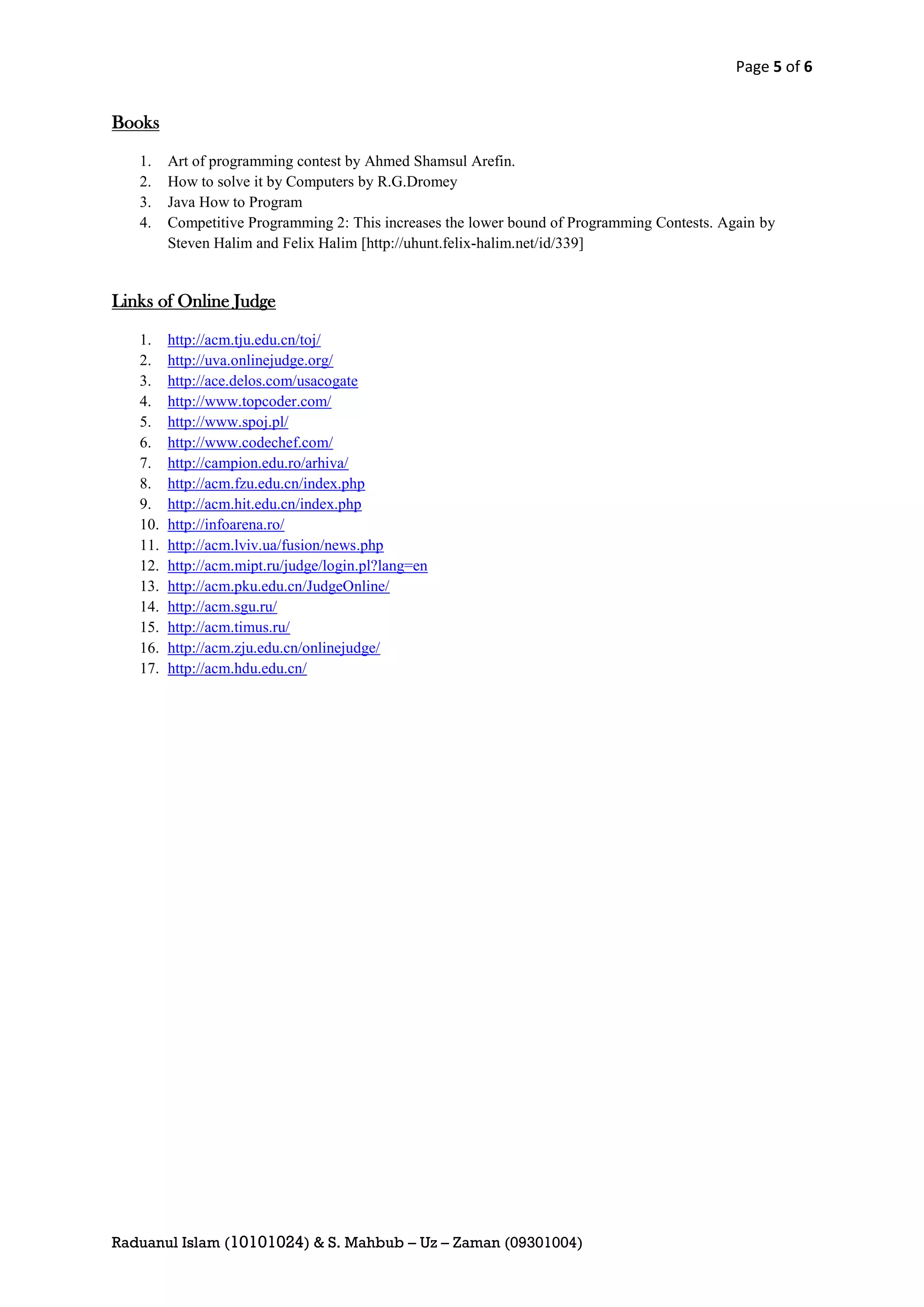 Page 5 of 6


Books

   1.    Art of programming contest by Ahmed Shamsul Arefin.
   2.    How to solve it by Computers by R.G.Dromey
   3.    Java How to Program
   4.    Competitive Programming 2: This increases the lower bound of Programming Contests. Again by
         Steven Halim and Felix Halim [http://uhunt.felix-halim.net/id/339]


Links of Online Judge

   1.    http://acm.tju.edu.cn/toj/
   2.    http://uva.onlinejudge.org/
   3.    http://ace.delos.com/usacogate
   4.    http://www.topcoder.com/
   5.    http://www.spoj.pl/
   6.    http://www.codechef.com/
   7.    http://campion.edu.ro/arhiva/
   8.    http://acm.fzu.edu.cn/index.php
   9.    http://acm.hit.edu.cn/index.php
   10.   http://infoarena.ro/
   11.   http://acm.lviv.ua/fusion/news.php
   12.   http://acm.mipt.ru/judge/login.pl?lang=en
   13.   http://acm.pku.edu.cn/JudgeOnline/
   14.   http://acm.sgu.ru/
   15.   http://acm.timus.ru/
   16.   http://acm.zju.edu.cn/onlinejudge/
   17.   http://acm.hdu.edu.cn/




Raduanul Islam (10101024) & S. Mahbub – Uz – Zaman (09301004)
 