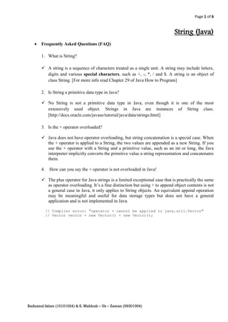 Page 1 of 6


                                                                                String (Java)
      Frequently Asked Questions (FAQ)

       1. What is String?

        A string is a sequence of characters treated as a single unit. A string may include letters,
         digits and various special characters, such as +, -, *, / and $. A string is an object of
         class String. [For more info read Chapter 29 of Java How to Program]

       2. Is String a primitive data type in Java?

        No String is not a primitive data type in Java, even though it is one of the most
         extensively used object. Strings in Java are instances of String class.
         [http://docs.oracle.com/javase/tutorial/java/data/strings.html]

       3. Is the + operator overloaded?

        Java does not have operator overloading, but string concatenation is a special case. When
         the + operator is applied to a String, the two values are appended as a new String. If you
         use the + operator with a String and a primitive value, such as an int or long, the Java
         interpreter implicitly converts the primitive value a string representation and concatenates
         them.

       4.    How can you say the + operator is not overloaded in Java!

        The plus operator for Java strings is a limited exceptional case that is practically the same
         as operator overloading. It’s a fine distinction but using + to append object contents is not
         a general case in Java, it only applies to String objects. An equivalent append operation
         may be meaningful and useful for data storage types but does not have a general
         application and is not implemented in Java.

            // Compiler error: "operator + cannot be applied to java.util.Vector"
            // Vector vector = new Vector() + new Vector();




Raduanul Islam (10101024) & S. Mahbub – Uz – Zaman (09301004)
 
