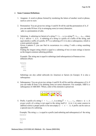 Page 3 of 6


      Some Common Definitions

       1. Anagram: A word or phrase formed by reordering the letters of another word or phrase,
          such as satin to stain.

       2. Permutation: You are given two strings A and B. B will be said the permutation of A, if
          you can make B from A by re-arranging some (or none) characters.
           aabc is a permutation of caba

       3. Substring: A substring (or factor) of a string T = t1…..tn is a string ̂ = t1+i…..tm+i , where
          0 i and m + i         n . A substring of a string is a prefix of a suffix of the string, and
          equivalently a suffix of a prefix. If ̂ is a substring of T, it is also a subsequence, which is
          a more general concept.
          Given a pattern P, you can find its occurrences in a string T with a string searching
          algorithm.
          Finding the longest string which is equal to a substring of two or more strings is known
          as the longest common substring problem.

           Example: The string ana is equal to substrings (and subsequences) of banana at two
           different offsets:

           banana
            |||||
            ana||
              |||
              ana

           Substrings are also called subwords (in America) or factors (in Europe). It is also a
           subsequence

       4. Subsequence: You are given two strings A and B. B will be said the subsequence of A, if
          you can make B from A by deleting some (or none) characters. For example, ABD is a
          subsequence of ABCDEF. Where, order of the elements is preserved.

                                       A    B    C    D   E    F
                                       A    B    C    D   E    F


       5. Prefix: A prefix of a string T = t1…..tn is a string ̂ = t1…..tm, where m         n. A
          proper prefix of a string is not equal to the string itself (0      ); some sources in
          addition restrict a proper prefix to be non-empty (0 < m < n). A prefix can be seen as
          a special case of a substring.

          Example: The string ban is equal to a prefix (and substring and subsequence) of the string
          banana:

          banana
          |||
          Ban



Raduanul Islam (10101024) & S. Mahbub – Uz – Zaman (09301004)
 