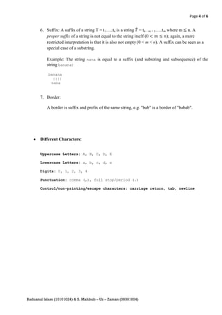 Page 4 of 6


       6. Suffix: A suffix of a string T = t1…..tn is a string ̂ = tn – m + 1…..tm where m n. A
          proper suffix of a string is not equal to the string itself (0           ); again, a more
          restricted interpretation is that it is also not empty (0 < m < n). A suffix can be seen as a
          special case of a substring.

           Example: The string nana is equal to a suffix (and substring and subsequence) of the
           string banana:

           banana
             ||||
            nana


       7. Border:

           A border is suffix and prefix of the same string, e.g. "bab" is a border of "babab".




      Different Characters:


       Uppercase Letters: A, B, C, D, E

       Lowercase Letters: a, b, c, d, e

       Digits: 0, 1, 2, 3, 4

       Punctuation: comma (,), full stop/period (.)

       Control/non-printing/escape characters: carriage return, tab, newline




Raduanul Islam (10101024) & S. Mahbub – Uz – Zaman (09301004)
 